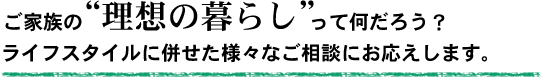 ご家族の理想の暮らしって何だろう？ライフスタイルに併せた様々なご相談にお応えします