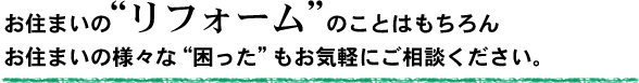 お住まいのリフォームのことはもちろん、お住まいの様々な困ったもお気軽にご相談ください。