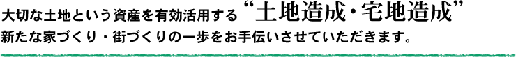 大切な土地という資産を有効活用する土地造成・宅地造成。新たな家づくり・街づくりの一歩をお手伝いさせていただきます。