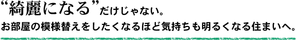 綺麗になるだけじゃない。お部屋の模様替えをしたくなるほど気持ちも明るくなる住まいへ。